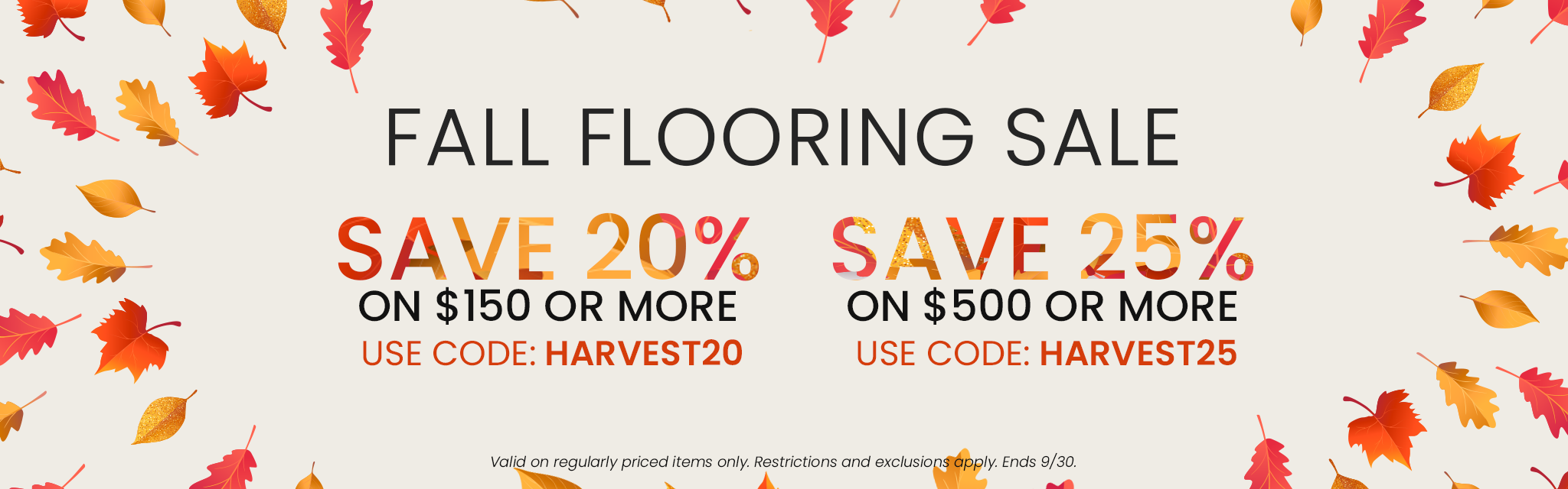 Fall Flooring Sale. Save 20% on Orders $150 or More | Code: HARVEST20  Save 25% on Orders $500 or More | Code: HARVEST25. Valid on regularly priced items only. Restrictions and exclusions apply. End 9/30