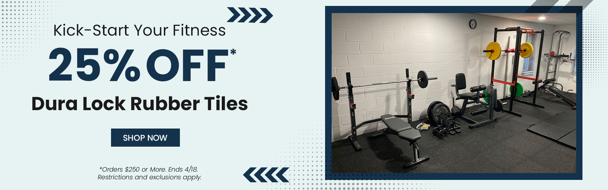 Kick-Start your Fitness. 25% Off Dura Lock Rubber Tiles. Shop Now. Orders $250 or More. Ends April 18th. Restrictions apply