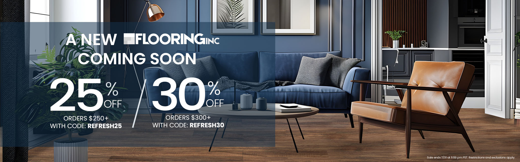 A New Flooring Inc. Coming Soon. 25% Off Orders $250 or more with code: REFERSH25 or 30% Off Orders $300 or more with code: REFRESH30. Sale ends 7/31 at 11:59pm PST. Restrictions and exclusions apply.