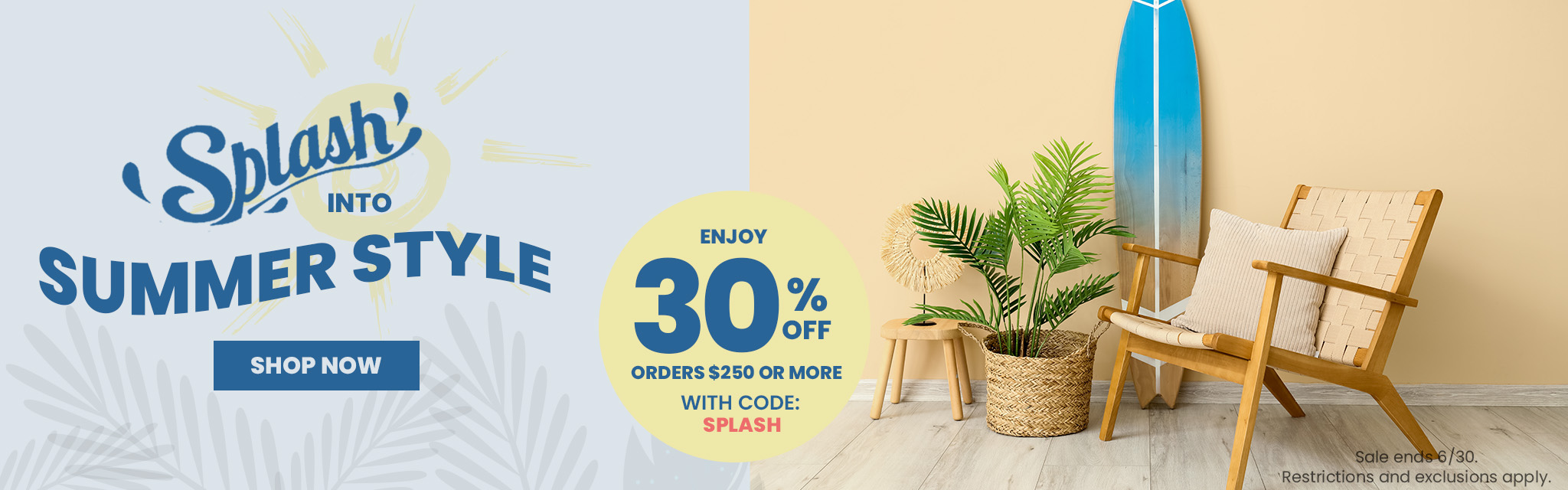 Splash Into Summer Style. Enjoy 30% Off Orders $250 Or More With Code: SPLASH. Shop Now. Sale ends 6/30. Restrictions and exclusions apply. 
