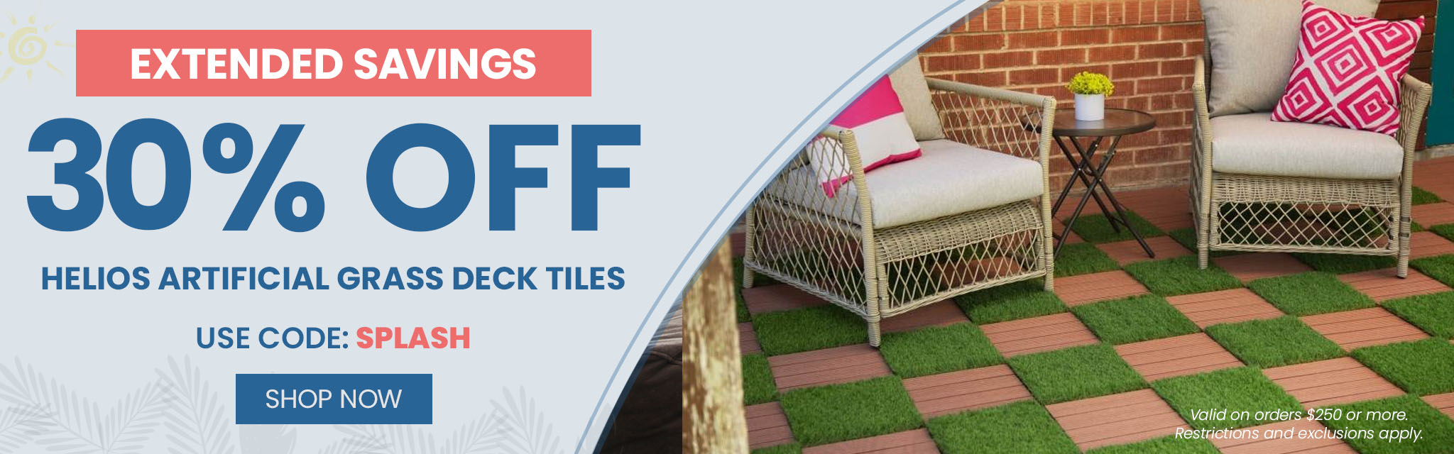 Extended Savings! 30% Off Helios Artificial Grass Deck Tiles. Use code: SPLASH. Shop Now. Valid on orders $250 or more. Restrictions and exclusions apply.