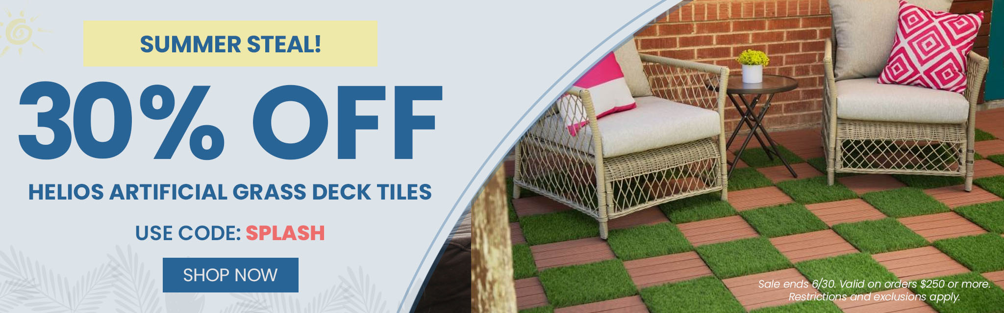 Summer Steal! 30% Off Helios Artificial Grass Deck Tiles. Use code: SPLASH. Shop Now. Sale ends 6/30.  Valid on orders $250 or more. Restrictions and exclusions apply.