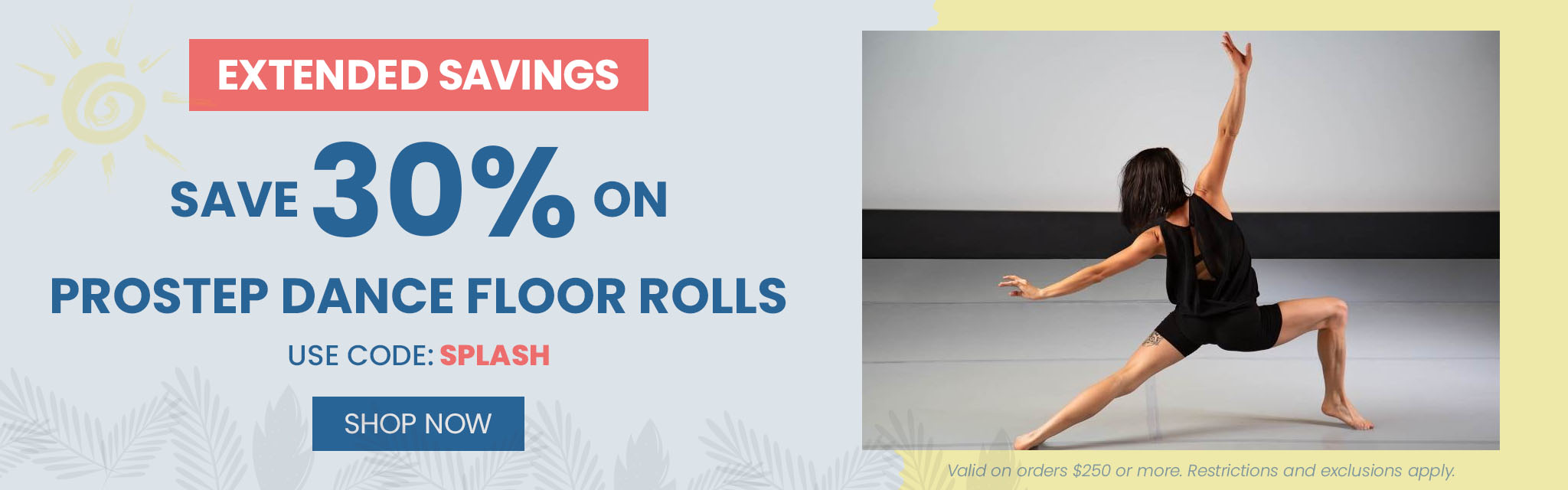 Extended Savings Save 30% On Prostep Dance Floor Rolls. Use Code: Splash Shop Now Valid on order $250 or more. Restrictions and exclusions apply.