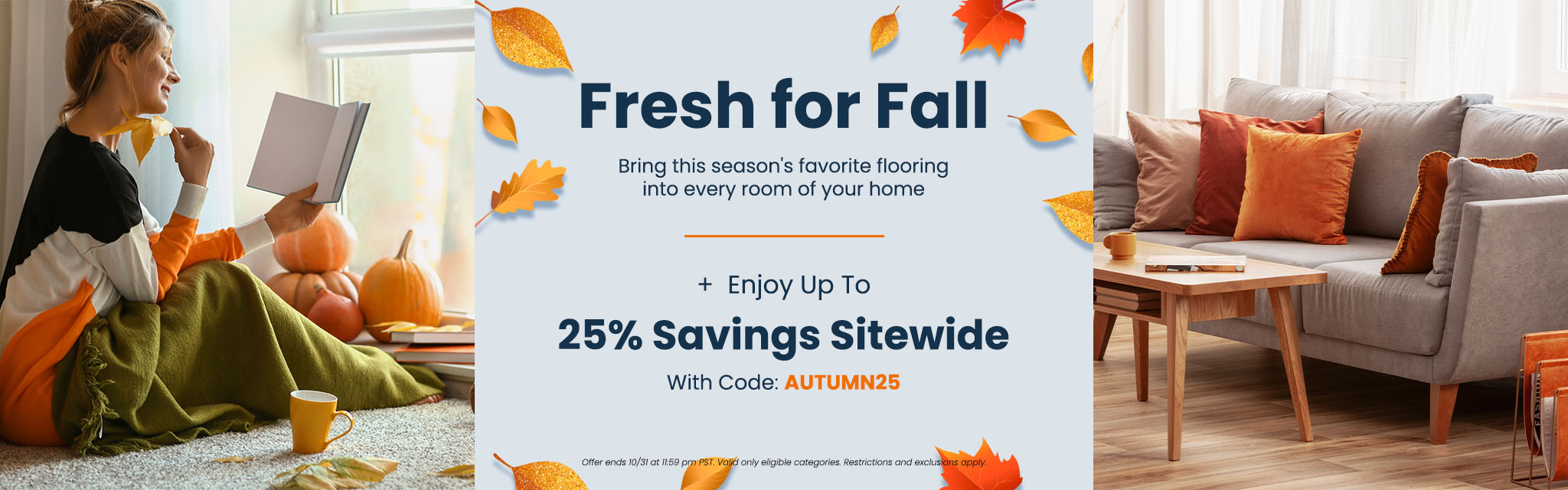 Fresh for Fall | Bring this season's favorite flooring into every room of your home + Enjoy up to 25% Savings sitewide With Code: AUTUMN25 Offer ends 10/31 at 11:59 pm PST. Valid only eligible categories. Restrictions and exclusions apply.