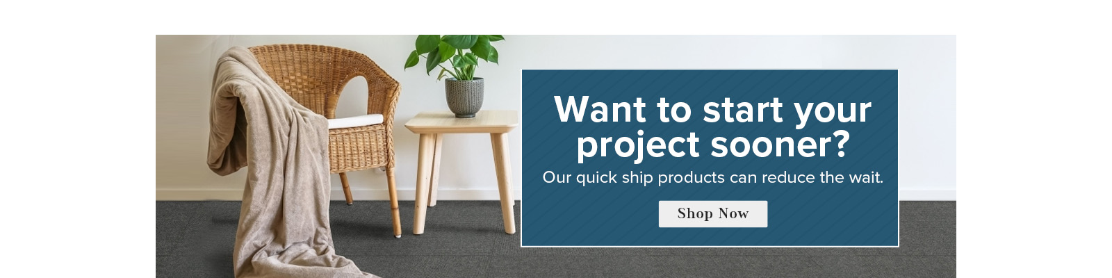 Want to start your project sooner question makr. Our quick ship products can reduce the wait. Shop Now