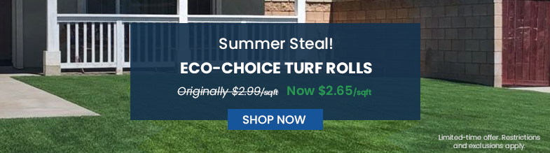 Summer Steal | Eco-Choice Turf Rolls | Originally $2.99/SQFT | Now $2.69/SQFT| Shop Now Limited-time Offer. Restrictions and exclusions apply. 