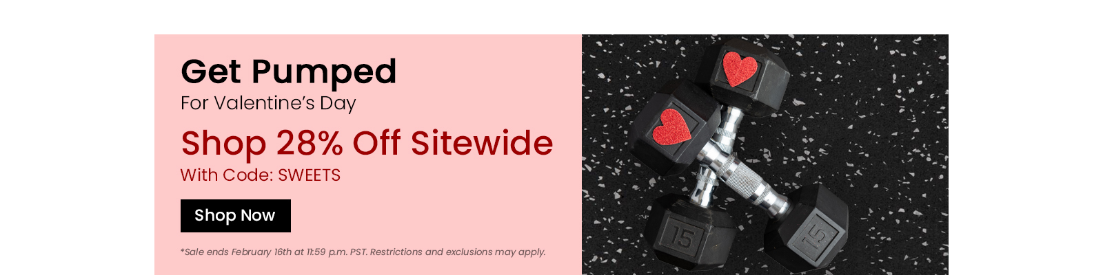 Get Pumped For Valentines Day. Shop 28 percent off sitewide with code SWEETS. Shop Now. Sale ends February 16th. Restrctions and exclusions may apply