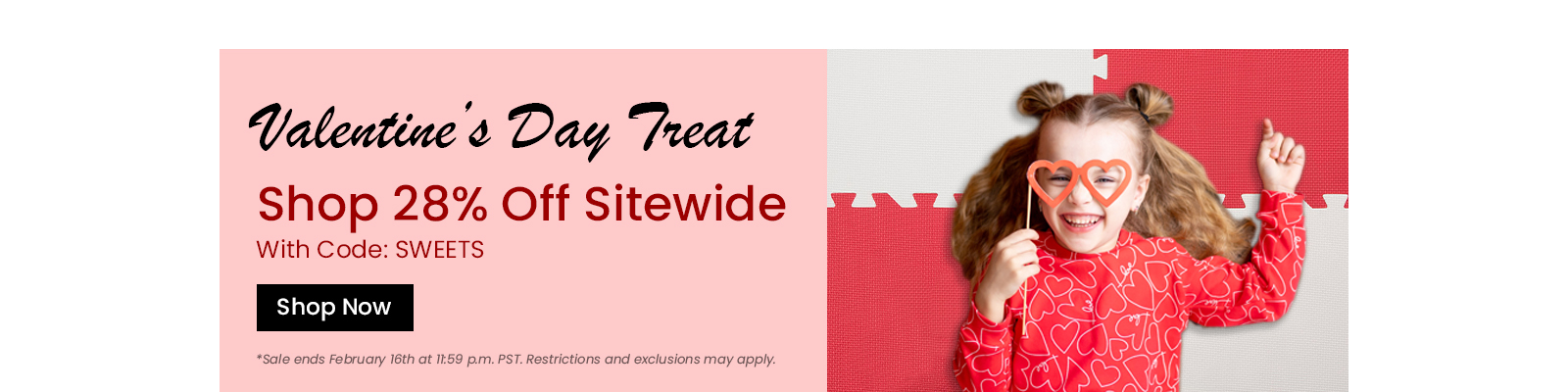 Valentines Day Treat. Shop 28 percent off sitewide with code SWEETS. Shop Now. Sale ends February 16th. Restrctions and exclusions may apply